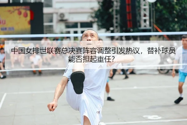 中国女排世联赛总决赛阵容调整引发热议，替补球员能否担起重任？